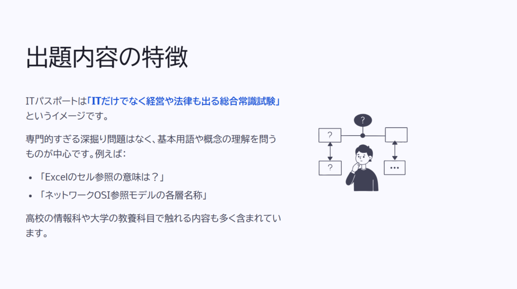 出題内容の特徴

ITパスポートは「ITだけでなく経営や法律も出る総合常識試験」というイメージです。

専門的すぎる深掘り問題はなく、基本用語や概念の理解を問うものが中心です。例えば：

「Excelのセル参照の意味は？」

「ネットワークOSI参照モデルの各層名称」

高校の情報科や大学の教養科目で触れる内容も多く含まれています。