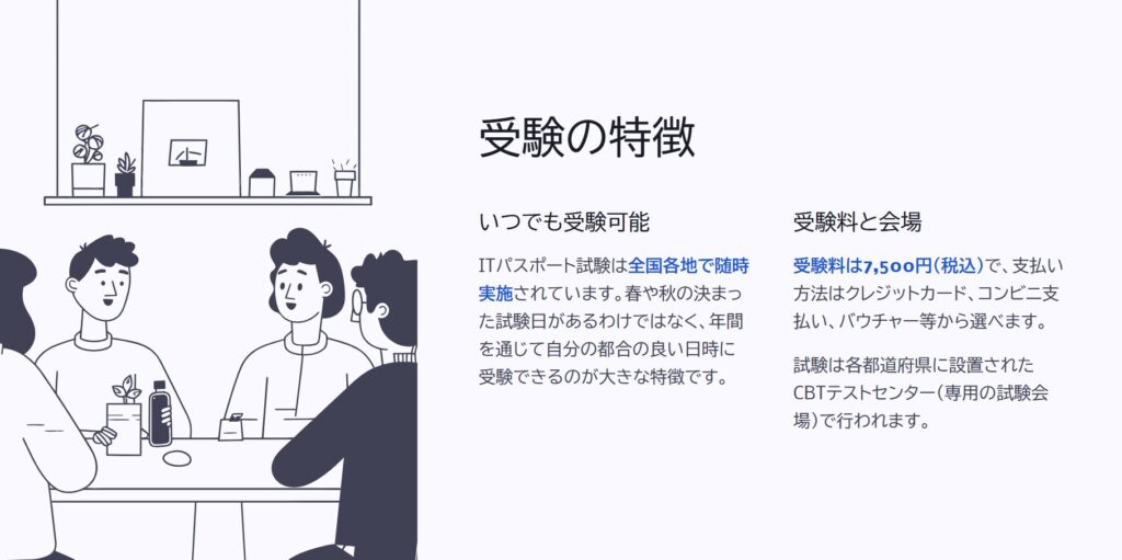 受験の特徴

いつでも受験可能

ITパスポート試験は全国各地で随時実施されています。春や秋の決まった試験日があるわけではなく、年間を通じて自分の都合の良い日時に受験できるのが大きな特徴です。

受験料と会場

受験料は7,500円（税込）で、支払い方法はクレジットカード、コンビニ支払い、バウチャー等から選べます。

試験は各都道府県に設置されたCBTテストセンター（専用の試験会場）で行われます。