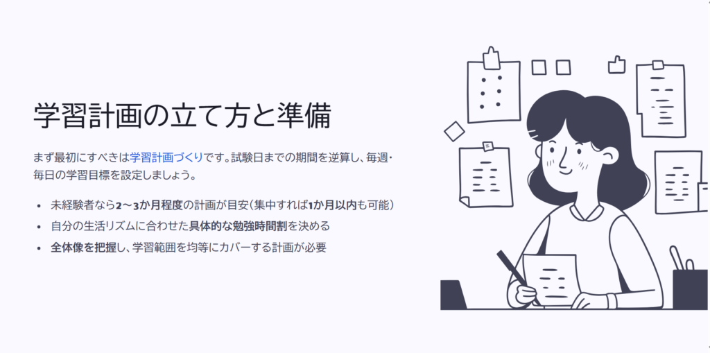 学習計画の立て方と準備

まず最初にすべきは学習計画づくりです。試験日までの期間を逆算し、毎週・毎日の学習目標を設定しましょう。

未経験者なら2～3か月程度の計画が目安（集中すれば1か月以内も可能）

自分の生活リズムに合わせた具体的な勉強時間割を決める

全体像を把握し、学習範囲を均等にカバーする計画が必要