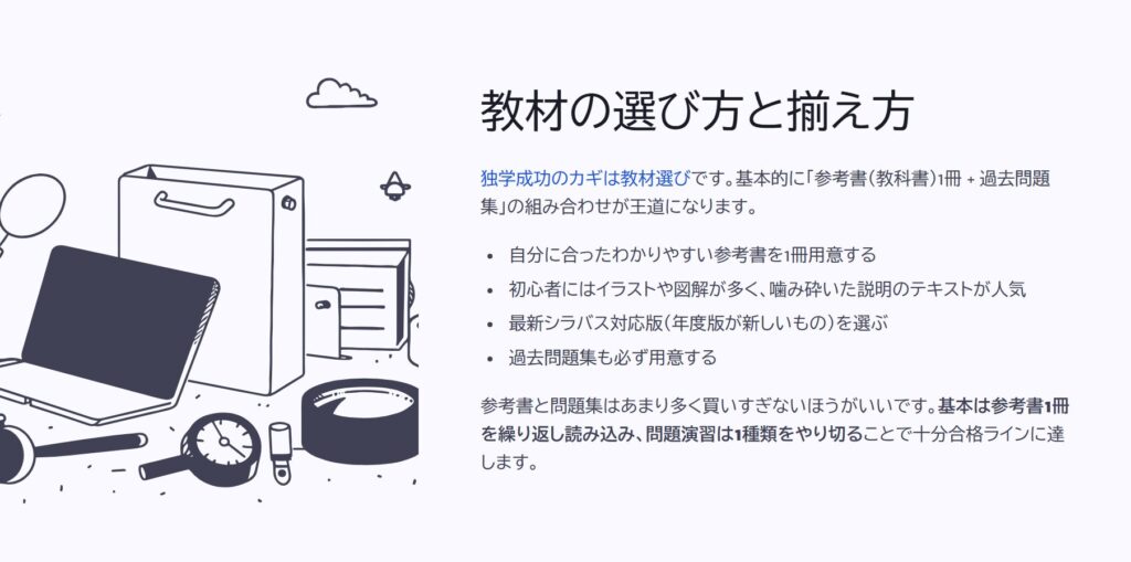 教材の選び方と揃え方

独学成功のカギは教材選びです。基本的に「参考書（教科書）1冊 + 過去問題集」の組み合わせが王道になります。

自分に合ったわかりやすい参考書を1冊用意する

初心者にはイラストや図解が多く、噛み砕いた説明のテキストが人気

最新シラバス対応版（年度版が新しいもの）を選ぶ

過去問題集も必ず用意する

参考書と問題集はあまり多く買いすぎないほうがいいです。基本は参考書1冊を繰り返し読み込み、問題演習は1種類をやり切ることで十分合格ラインに達します。