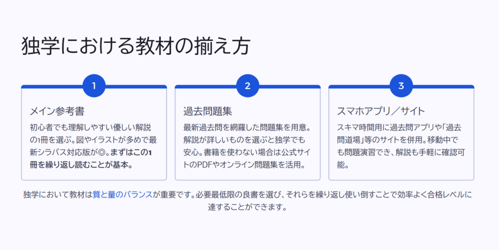 独学における教材の揃え方

メイン参考書

初心者でも理解しやすい優しい解説の1冊を選ぶ。図やイラストが多めで最新シラバス対応版が◎。まずはこの1冊を繰り返し読むことが基本。

過去問題集

最新過去問を網羅した問題集を用意。解説が詳しいものを選ぶと独学でも安心。書籍を使わない場合は公式サイトのPDFやオンライン問題集を活用。

スマホアプリ／サイト

スキマ時間用に過去問アプリや「過去問道場」等のサイトを併用。移動中でも問題演習でき、解説も手軽に確認可能。

独学において教材は質と量のバランスが重要です。必要最低限の良書を選び、それらを繰り返し使い倒すことで効率よく合格レベルに達することができます。