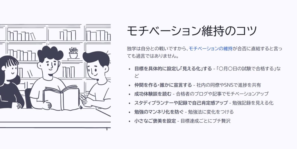 モチベーション維持のコツ

独学は自分との戦いですから、モチベーションの維持が合否に直結すると言っても過言ではありません。

目標を具体的に設定し「見える化」する - 「○月○日の試験で合格する」など

仲間を作る・誰かに宣言する - 社内の同僚やSNSで進捗を共有

成功体験談を読む - 合格者のブログや記事でモチベーションアップ

スタディプランナーや記録で自己肯定感アップ - 勉強記録を見える化

勉強のマンネリ化を防ぐ - 勉強法に変化をつける

小さなご褒美を設定 - 目標達成ごとにプチ贅沢