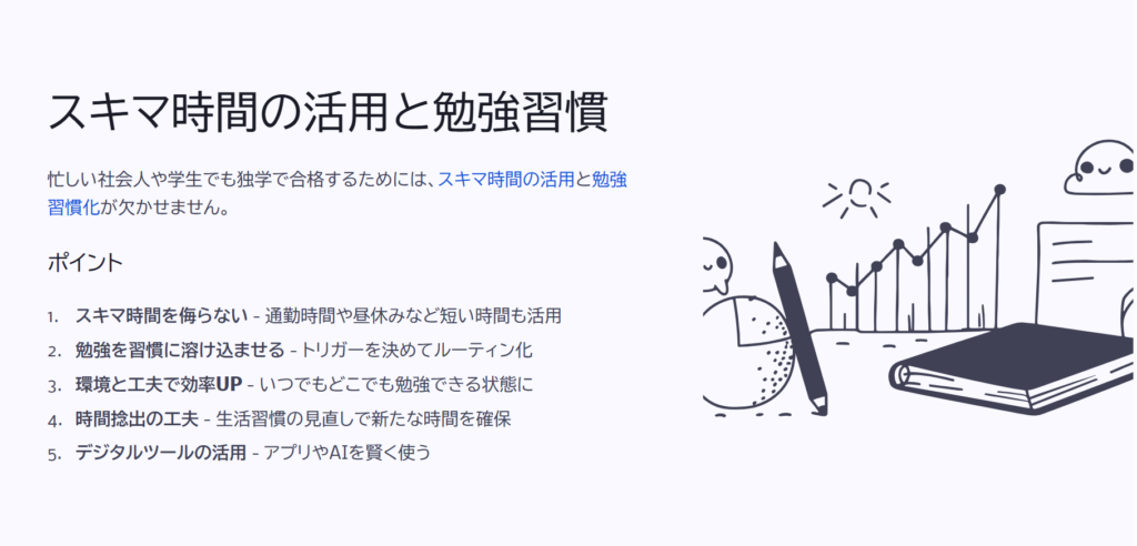 スキマ時間の活用と勉強習慣

忙しい社会人や学生でも独学で合格するためには、スキマ時間の活用と勉強習慣化が欠かせません。

ポイント

スキマ時間を侮らない - 通勤時間や昼休みなど短い時間も活用

勉強を習慣に溶け込ませる - トリガーを決めてルーティン化

環境と工夫で効率UP - いつでもどこでも勉強できる状態に

時間捻出の工夫 - 生活習慣の見直しで新たな時間を確保

デジタルツールの活用 - アプリやAIを賢く使う
