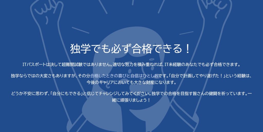 独学でも必ず合格できる！

ITパスポートは決して超難関試験ではありません。適切な努力を積み重ねれば、IT未経験のあなたでも必ず合格できます。

独学ならではの大変さもありますが、その分合格したときの喜びと自信はひとしおです。「自分で計画してやり遂げた！」という経験は、今後のキャリアにおいても大きな財産になります。

どうか不安に思わず、「自分にもできる」と信じてチャレンジしてみてください。独学での合格を目指す皆さんの健闘を祈っています。一緒に頑張りましょう！