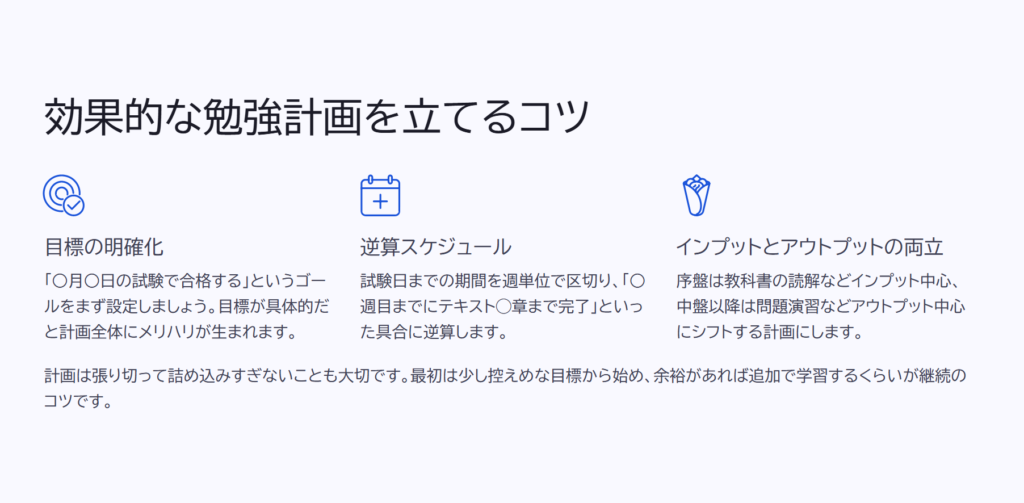 効果的な勉強計画を立てるコツ

目標の明確化

「○月○日の試験で合格する」というゴールをまず設定しましょう。目標が具体的だと計画全体にメリハリが生まれます。

逆算スケジュール

試験日までの期間を週単位で区切り、「○週目までにテキスト◯章まで完了」といった具合に逆算します。

インプットとアウトプットの両立

序盤は教科書の読解などインプット中心、中盤以降は問題演習などアウトプット中心にシフトする計画にします。

計画は張り切って詰め込みすぎないことも大切です。最初は少し控えめな目標から始め、余裕があれば追加で学習するくらいが継続のコツです。