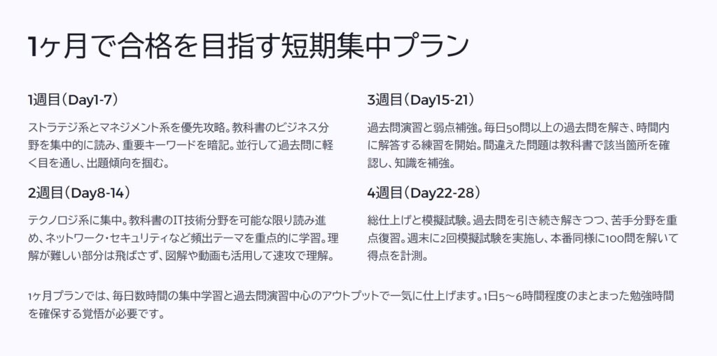 1ヶ月で合格を目指す短期集中プラン

1週目（Day1-7）

ストラテジ系とマネジメント系を優先攻略。教科書のビジネス分野を集中的に読み、重要キーワードを暗記。並行して過去問に軽く目を通し、出題傾向を掴む。

2週目（Day8-14）

テクノロジ系に集中。教科書のIT技術分野を可能な限り読み進め、ネットワーク・セキュリティなど頻出テーマを重点的に学習。理解が難しい部分は飛ばさず、図解や動画も活用して速攻で理解。

3週目（Day15-21）

過去問演習と弱点補強。毎日50問以上の過去問を解き、時間内に解答する練習を開始。間違えた問題は教科書で該当箇所を確認し、知識を補強。

4週目（Day22-28）

総仕上げと模擬試験。過去問を引き続き解きつつ、苦手分野を重点復習。週末に2回模擬試験を実施し、本番同様に100問を解いて得点を計測。

1ヶ月プランでは、毎日数時間の集中学習と過去問演習中心のアウトプットで一気に仕上げます。1日5～6時間程度のまとまった勉強時間を確保する覚悟が必要です。