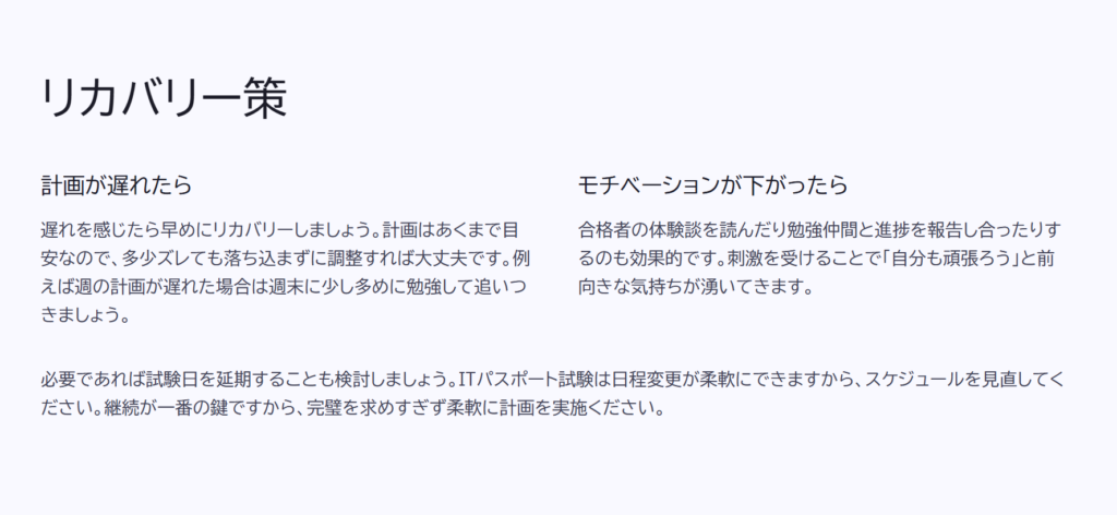 リカバリー策

計画が遅れたら

遅れを感じたら早めにリカバリーしましょう。計画はあくまで目安なので、多少ズレても落ち込まずに調整すれば大丈夫です。例えば週の計画が遅れた場合は週末に少し多めに勉強して追いつきましょう。

モチベーションが下がったら

合格者の体験談を読んだり勉強仲間と進捗を報告し合ったりするのも効果的です。刺激を受けることで「自分も頑張ろう」と前向きな気持ちが湧いてきます。

必要であれば試験日を延期することも検討しましょう。ITパスポート試験は日程変更が柔軟にできますから、スケジュールを見直してください。継続が一番の鍵ですから、完璧を求めすぎず柔軟に計画を実施ください。