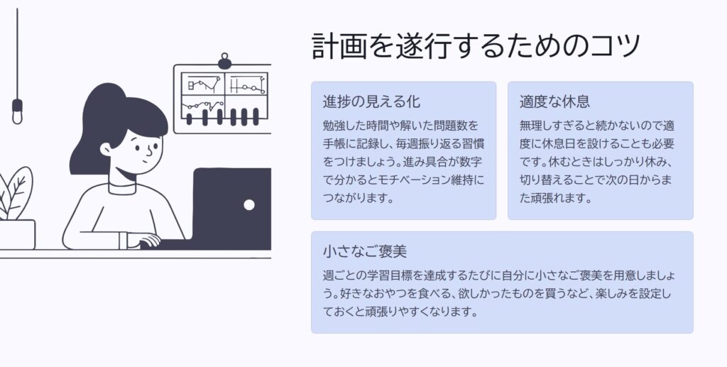 計画を遂行するためのコツ

進捗の見える化

勉強した時間や解いた問題数を手帳に記録し、毎週振り返る習慣をつけましょう。進み具合が数字で分かるとモチベーション維持につながります。

適度な休息

無理しすぎると続かないので適度に休息日を設けることも必要です。休むときはしっかり休み、切り替えることで次の日からまた頑張れます。

小さなご褒美

週ごとの学習目標を達成するたびに自分に小さなご褒美を用意しましょう。好きなおやつを食べる、欲しかったものを買うなど、楽しみを設定しておくと頑張りやすくなります。