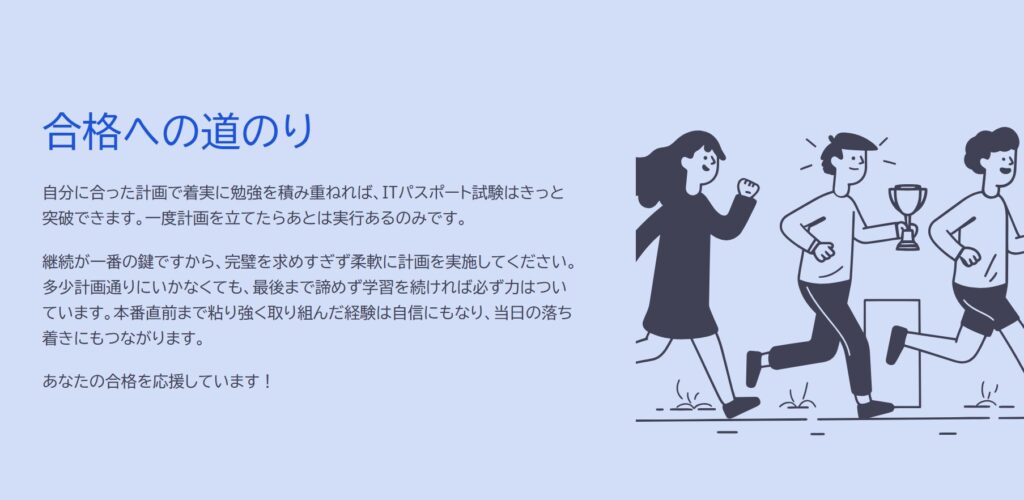 合格への道のり

自分に合った計画で着実に勉強を積み重ねれば、ITパスポート試験はきっと突破できます。一度計画を立てたらあとは実行あるのみです。

継続が一番の鍵ですから、完璧を求めすぎず柔軟に計画を実施してください。多少計画通りにいかなくても、最後まで諦めず学習を続ければ必ず力はついています。本番直前まで粘り強く取り組んだ経験は自信にもなり、当日の落ち着きにもつながります。

あなたの合格を応援しています！