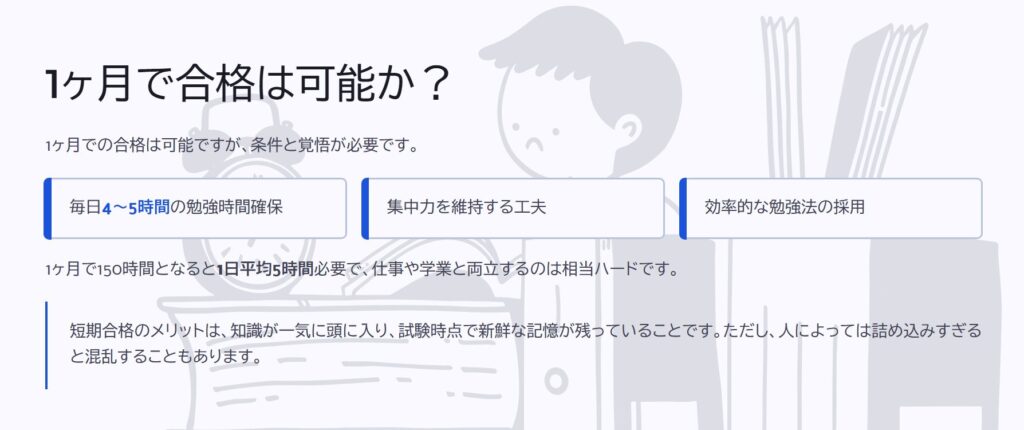 1ヶ月で合格は可能か？

1ヶ月での合格は可能ですが、条件と覚悟が必要です。

毎日4～5時間の勉強時間確保

集中力を維持する工夫

効率的な勉強法の採用

1ヶ月で150時間となると1日平均5時間必要で、仕事や学業と両立するのは相当ハードです。

短期合格のメリットは、知識が一気に頭に入り、試験時点で新鮮な記憶が残っていることです。ただし、人によっては詰め込みすぎると混乱することもあります。