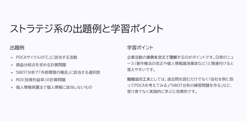 ストラテジ系の出題例と学習ポイント
出題例
PDCAサイクルの「C」に該当する活動
損益分岐点を求める計算問題
SWOT分析で「外部環境の機会」に該当する選択肢
ROI(投資利益率)の計算問題
個人情報保護法で個人情報に該当しないもの
学習ポイント
企業活動の実例を交えて理解するのがポイントです。日常のニュース(著作権法の改正や個人情報漏洩事故など)と関連付けると覚えやすいです。
勉強法の工夫としては、過去問を読むだけでなく「会社を例に取ってPDCAを考えてみる」「SWOT分析の練習問題を作る」など、受け身でなく実践的に学ぶと効果的です。