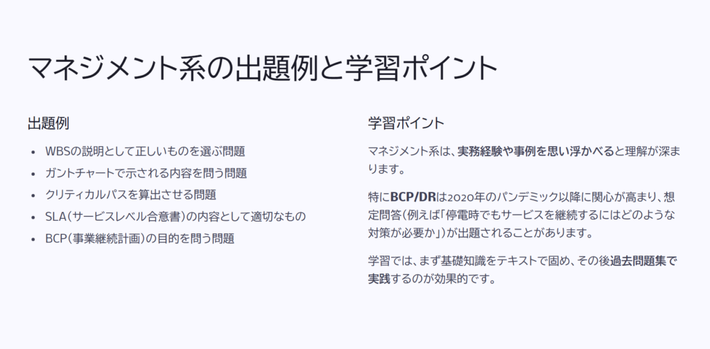 マネジメント系の出題例と学習ポイント
出題例
WBSの説明として正しいものを選ぶ問題
ガントチャートで示される内容を問う問題
クリティカルパスを算出させる問題
SLA(サービスレベル合意書)の内容として適切なもの
BCP(事業継続計画)の目的を問う問題
学習ポイント
マネジメント系は、実務経験や事例を思い浮かべると理解が深まります。
特にBCP/DRは2020年のパンデミック以降に関心が高まり、想定問答(例えば「停電時でもサービスを継続するにはどのような対策が必要か」)が出題されることがあります。
学習では、まず基礎知識をテキストで固め、その後過去問題集で実践するのが効果的です。