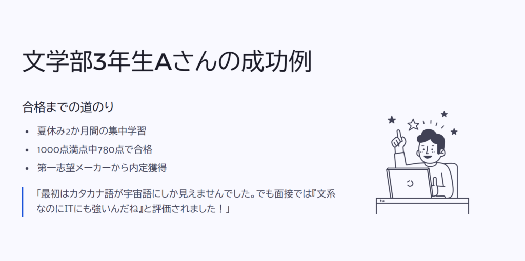 文学部3年生Aさんの成功例
合格までの道のり
夏休み2か月間の集中学習
1000点満点中780点で合格
第一志望メーカーから内定獲得
「最初はカタカナ語が宇宙語にしか見えませんでした。でも面接では『文系なのにITにも強いんだね』と評価されました!」