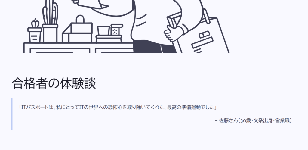 合格者の体験談
「ITパスポートは、私にとってITの世界への恐怖心を取り除いてくれた、最高の準備運動でした」
— 佐藤さん(30歳・文系出身・営業職)