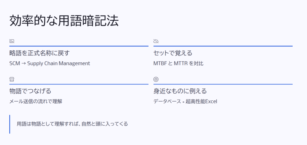 効率的な用語暗記法
略語を正式名称に戻す
SCM → Supply Chain Management
セットで覚える
MTBF と MTTR を対比
物語でつなげる
メール送信の流れで理解
身近なものに例える
データベース = 超高性能Excel
用語は物語として理解すれば、自然と頭に入ってくる