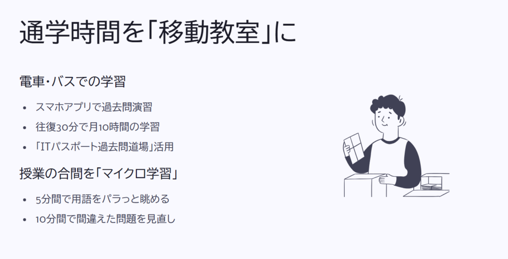 通学時間を「移動教室」に
電車・バスでの学習
スマホアプリで過去問演習
往復30分で月10時間の学習
「ITパスポート過去問道場」活用
授業の合間を「マイクロ学習」
5分間で用語をパラっと眺める
10分間で間違えた問題を見直し