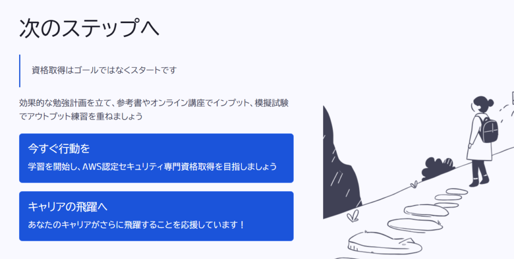 次のステップへ

資格取得はゴールではなくスタートです

効果的な勉強計画を立て、参考書やオンライン講座でインプット、模擬試験でアウトプット練習を重ねましょう

今すぐ行動を

学習を開始し、AWS認定セキュリティ専門資格取得を目指しましょう

キャリアの飛躍へ

あなたのキャリアがさらに飛躍することを応援しています！