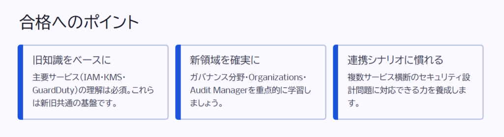 合格へのポイント

旧知識をベースに

主要サービス（IAM・KMS・GuardDuty）の理解は必須。これらは新旧共通の基盤です。

新領域を確実に

ガバナンス分野・Organizations・Audit Managerを重点的に学習しましょう。

連携シナリオに慣れる

複数サービス横断のセキュリティ設計問題に対応できる力を養成します。