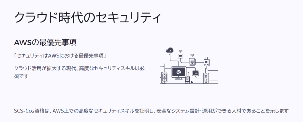 クラウド時代のセキュリティ

AWSの最優先事項

「セキュリティはAWSにおける最優先事項」

クラウド活用が拡大する現代、高度なセキュリティスキルは必須です

SCS-C02資格は、AWS上での高度なセキュリティスキルを証明し、安全なシステム設計・運用ができる人材であることを示します