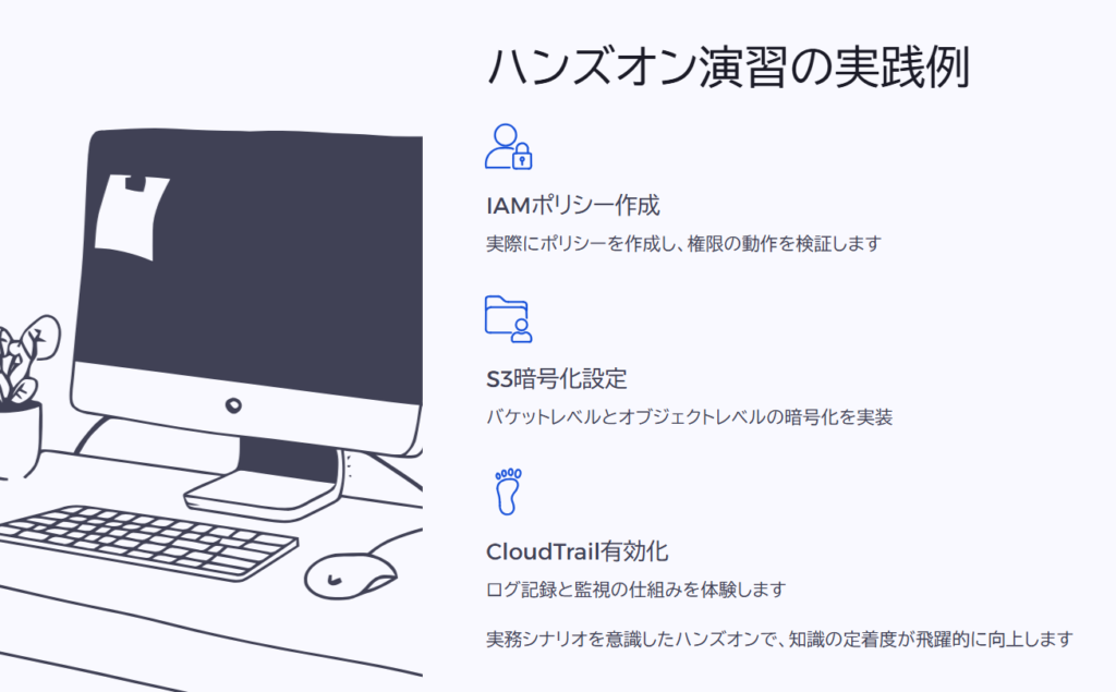 ハンズオン演習の実践例
IAMポリシー作成
実際にポリシーを作成し、権限の動作を検証します
S3暗号化設定
バケットレベルとオブジェクトレベルの暗号化を実装
CloudTrail有効化
ログ記録と監視の仕組みを体験します
実務シナリオを意識したハンズオンで、知識の定着度が飛躍的に向上します