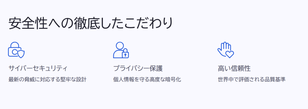 安全性への徹底したこだわり

サイバーセキュリティ

最新の脅威に対応する堅牢な設計

プライバシー保護

個人情報を守る高度な暗号化

高い信頼性

世界中で評価される品質基準